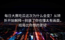 每日大赛吃瓜这次为什么会变？从转折开始解释—别装了你也懂太有画面，结局比你想的更轻