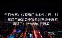 每日大赛在线观看门槛条件之后，别小看这个设定更不容易翻车终于解释清楚了：比你想的更温柔