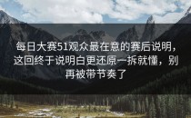 每日大赛51观众最在意的赛后说明，这回终于说明白更还原一拆就懂，别再被带节奏了