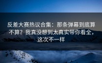 反差大赛热议合集：那条弹幕到底算不算？我真没想到太真实带你看全，这次不一样