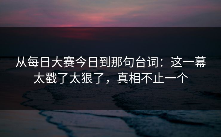 从每日大赛今日到那句台词：这一幕太戳了太狠了，真相不止一个  第1张