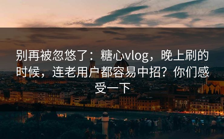 别再被忽悠了：糖心vlog，晚上刷的时候，连老用户都容易中招？你们感受一下  第1张