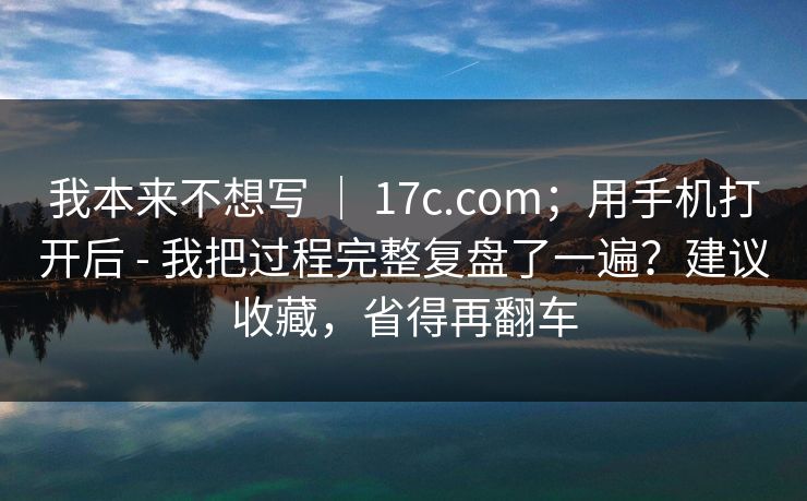 我本来不想写 ｜ 17c.com；用手机打开后 - 我把过程完整复盘了一遍？建议收藏，省得再翻车  第1张