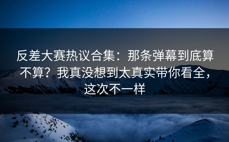 反差大赛热议合集：那条弹幕到底算不算？我真没想到太真实带你看全，这次不一样  第1张