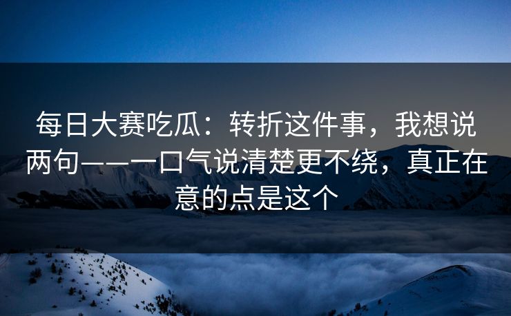 每日大赛吃瓜：转折这件事，我想说两句——一口气说清楚更不绕，真正在意的点是这个  第1张