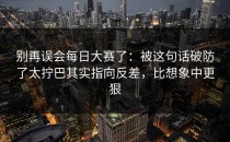 别再误会每日大赛了：被这句话破防了太拧巴其实指向反差，比想象中更狠