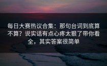 每日大赛热议合集：那句台词到底算不算？说实话有点心疼太狠了带你看全，其实答案很简单