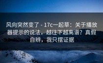 风向突然变了 - 17c一起草：关于播放器提示的说法，越往下越离谱？真假自辨，我只摆证据