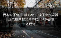 我本来不信 ｜ 糖心tv ｜ 换了个浏览器｜连老用户都容易中招！别等踩雷了才后悔