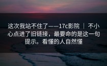 这次我站不住了——17c影院 ｜ 不小心点进了旧链接，最要命的是这一句提示。看懂的人自然懂