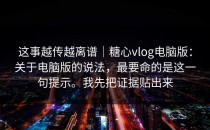 这事越传越离谱｜糖心vlog电脑版：关于电脑版的说法，最要命的是这一句提示。我先把证据贴出来