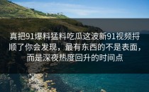 真把91爆料猛料吃瓜这波新91视频捋顺了你会发现，最有东西的不是表面，而是深夜热度回升的时间点