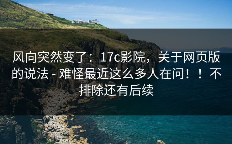 风向突然变了：17c影院，关于网页版的说法 - 难怪最近这么多人在问！！不排除还有后续  第1张