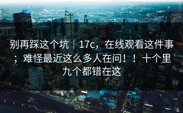 别再踩这个坑|17c,在线观看这件事;难怪最近这么多人在问!!十个里九个都错在这 第1张 别再踩这个坑|17c,在线观看这件事;难怪最近这么多人在问!!十个里九个都错在这 第1张