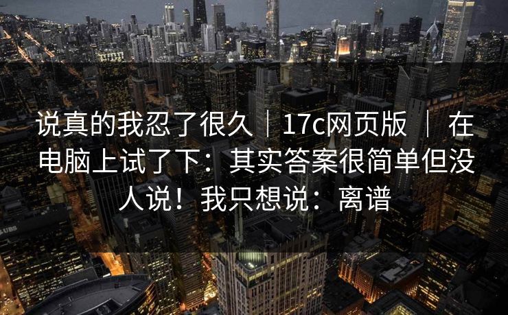 说真的我忍了很久|17c网页版 | 在电脑上试了下:其实答案很简单但没人说!我只想说:离谱 第1张 说真的我忍了很久|17c网页版 | 在电脑上试了下:其实答案很简单但没人说!我只想说:离谱 第1张