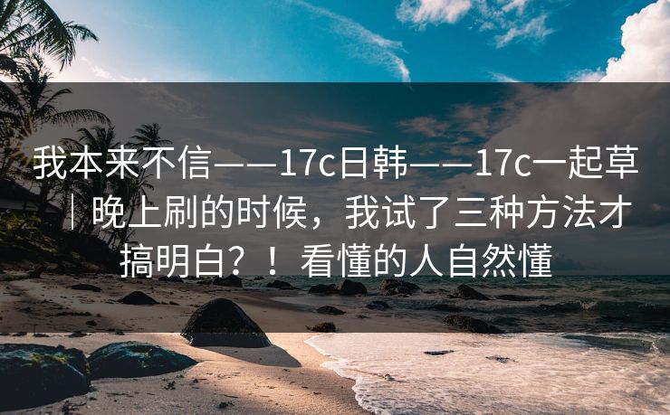 我本来不信——17c日韩——17c一起草｜晚上刷的时候，我试了三种方法才搞明白？！看懂的人自然懂