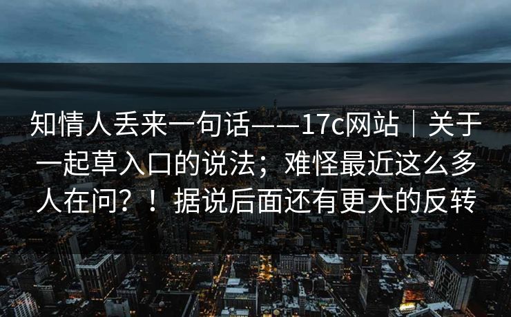 知情人丢来一句话——17c网站｜关于一起草入口的说法；难怪最近这么多人在问？！据说后面还有更大的反转