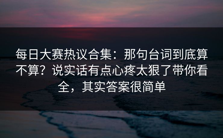 每日大赛热议合集：那句台词到底算不算？说实话有点心疼太狠了带你看全，其实答案很简单