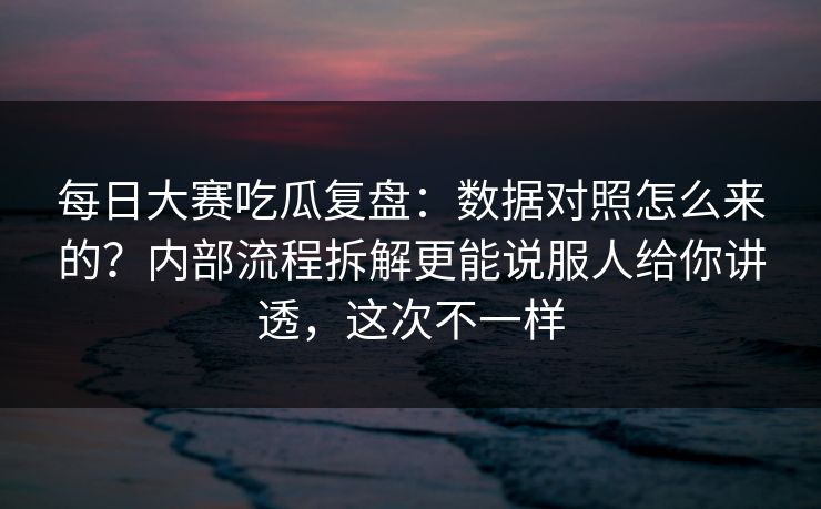 每日大赛吃瓜复盘：数据对照怎么来的？内部流程拆解更能说服人给你讲透，这次不一样