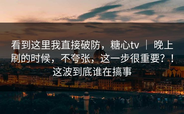 看到这里我直接破防，糖心tv ｜ 晚上刷的时候，不夸张，这一步很重要？！这波到底谁在搞事  第1张