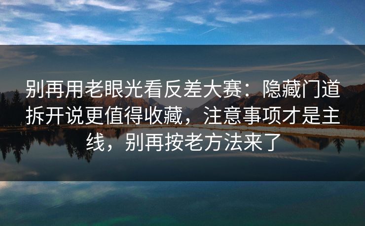 别再用老眼光看反差大赛：隐藏门道拆开说更值得收藏，注意事项才是主线，别再按老方法来了  第1张