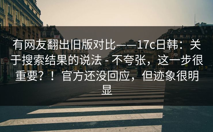有网友翻出旧版对比——17c日韩：关于搜索结果的说法 - 不夸张，这一步很重要？！官方还没回应，但迹象很明显  第1张