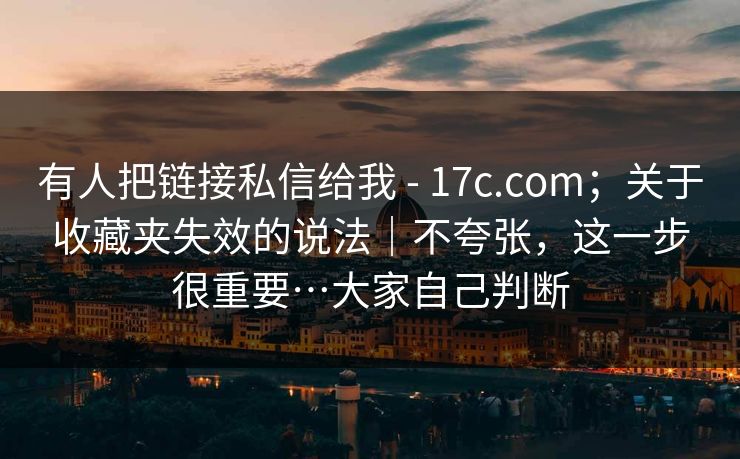 有人把链接私信给我 - 17c.com；关于收藏夹失效的说法｜不夸张，这一步很重要…大家自己判断  第1张