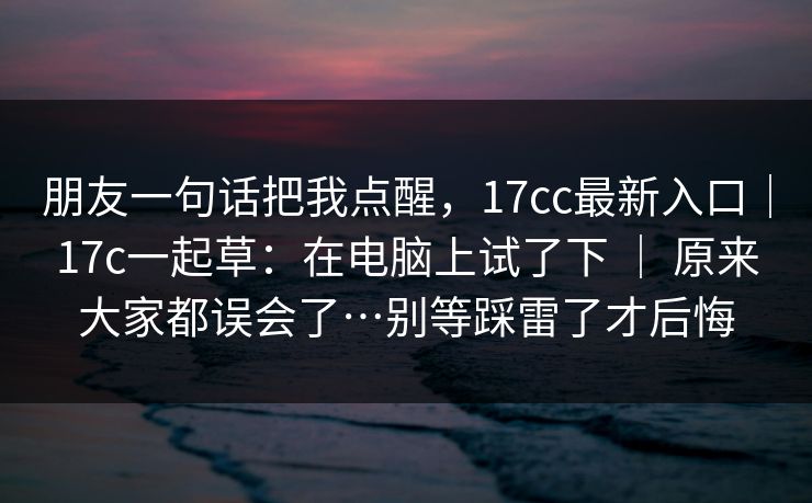朋友一句话把我点醒,17cc最新入口|17c一起草:在电脑上试了下 | 原来大家都误会了…别等踩雷了才后悔 第1张 朋友一句话把我点醒,17cc最新入口|17c一起草:在电脑上试了下 | 原来大家都误会了…别等踩雷了才后悔 第1张