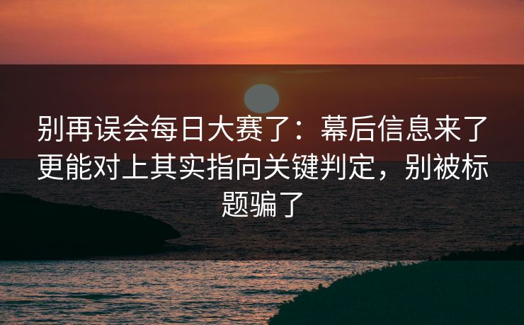 别再误会每日大赛了：幕后信息来了更能对上其实指向关键判定，别被标题骗了  第1张