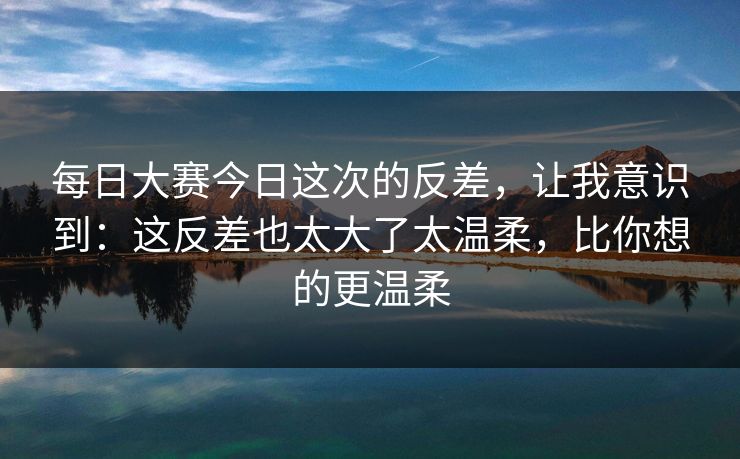 每日大赛今日这次的反差，让我意识到：这反差也太大了太温柔，比你想的更温柔  第1张