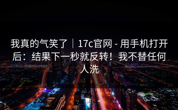 我真的气笑了|17c官网 - 用手机打开后:结果下一秒就反转!我不替任何人洗 第1张 我真的气笑了|17c官网 - 用手机打开后:结果下一秒就反转!我不替任何人洗 第1张