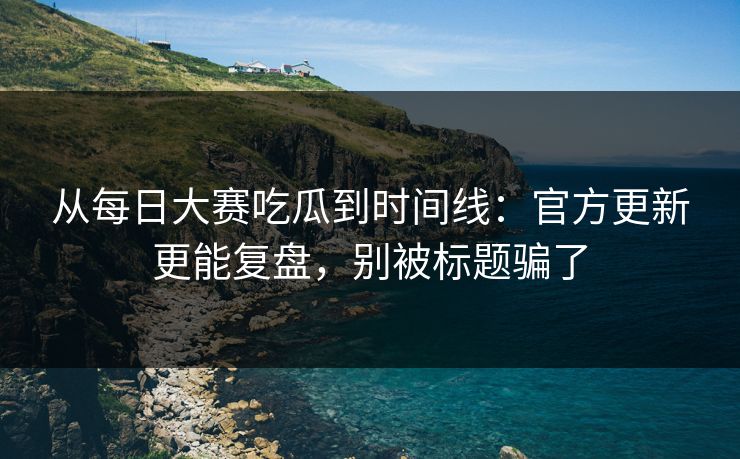 从每日大赛吃瓜到时间线：官方更新更能复盘，别被标题骗了  第1张