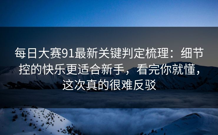 每日大赛91最新关键判定梳理：细节控的快乐更适合新手，看完你就懂，这次真的很难反驳  第1张
