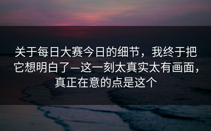 关于每日大赛今日的细节,我终于把它想明白了—这一刻太真实太有画面,真正在意的点是这个 第1张 关于每日大赛今日的细节,我终于把它想明白了—这一刻太真实太有画面,真正在意的点是这个 第1张
