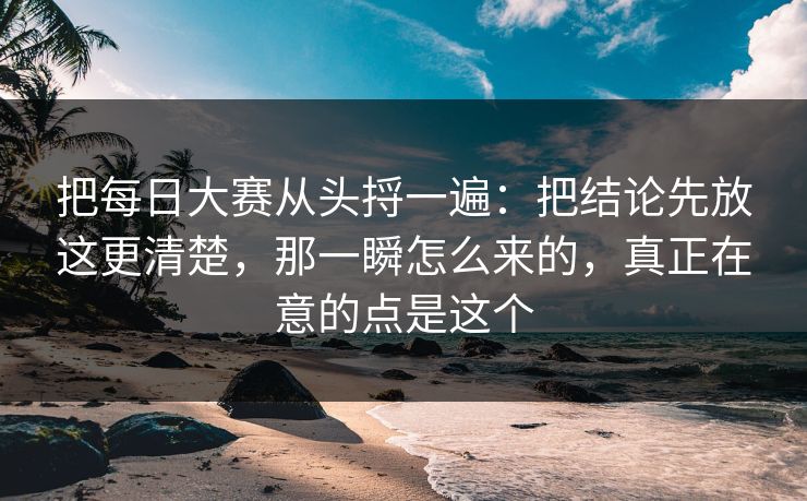 把每日大赛从头捋一遍：把结论先放这更清楚，那一瞬怎么来的，真正在意的点是这个  第1张