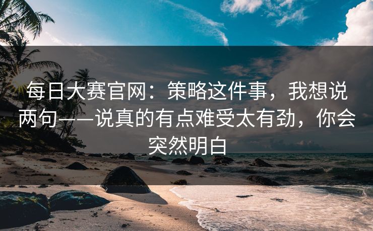 每日大赛官网：策略这件事，我想说两句——说真的有点难受太有劲，你会突然明白