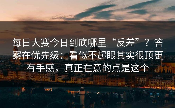 每日大赛今日到底哪里“反差”？答案在优先级：看似不起眼其实很顶更有手感，真正在意的点是这个