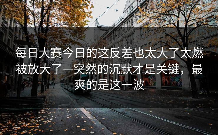 每日大赛今日的这反差也太大了太燃被放大了—突然的沉默才是关键，最爽的是这一波