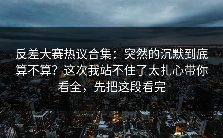 反差大赛热议合集：突然的沉默到底算不算？这次我站不住了太扎心带你看全，先把这段看完