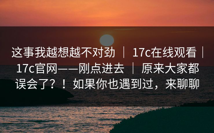 这事我越想越不对劲 | 17c在线观看|17c官网——刚点进去 原来大家都误会了?!如果你也遇到过,来聊聊 第1张 这事我越想越不对劲 | 17c在线观看|17c官网——刚点进去 原来大家都误会了?!如果你也遇到过,来聊聊 第1张