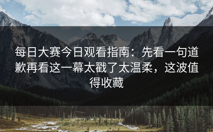 每日大赛今日观看指南：先看一句道歉再看这一幕太戳了太温柔，这波值得收藏  第1张