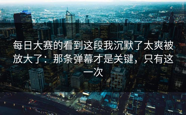 每日大赛的看到这段我沉默了太爽被放大了：那条弹幕才是关键，只有这一次  第1张